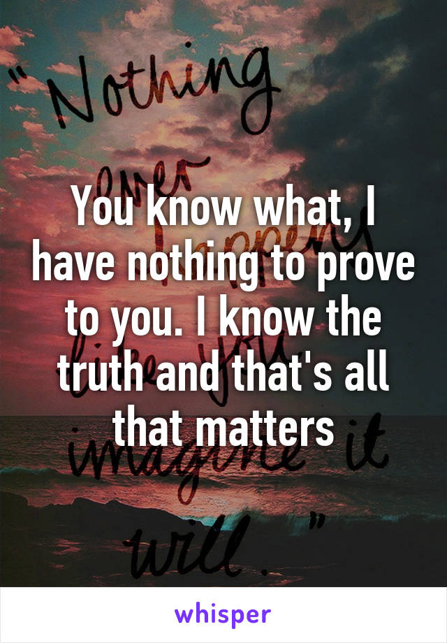 You know what, I have nothing to prove to you. I know the truth and that's all that matters