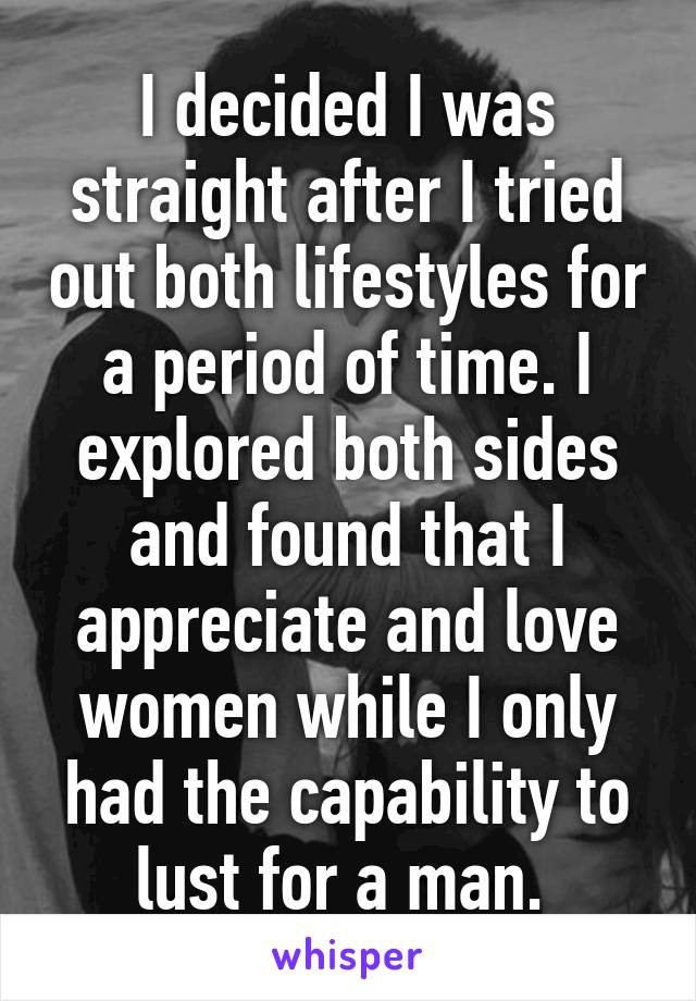 I decided I was straight after I tried out both lifestyles for a period of time. I explored both sides and found that I appreciate and love women while I only had the capability to lust for a man. 
