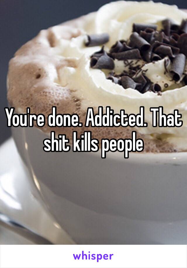 You're done. Addicted. That shit kills people 