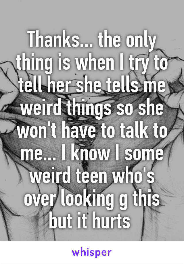 Thanks... the only thing is when I try to tell her she tells me weird things so she won't have to talk to me... I know I some weird teen who's over looking g this but it hurts 