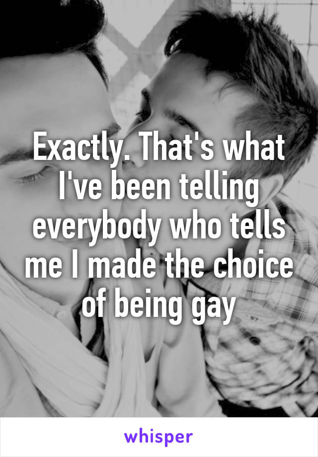Exactly. That's what I've been telling everybody who tells me I made the choice of being gay
