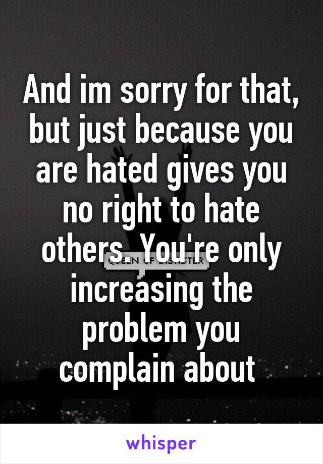 And im sorry for that, but just because you are hated gives you no right to hate others. You're only increasing the problem you complain about 