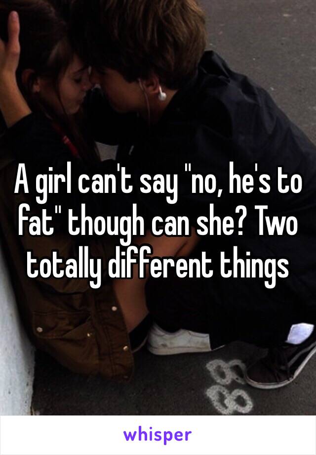 A girl can't say "no, he's to fat" though can she? Two totally different things 