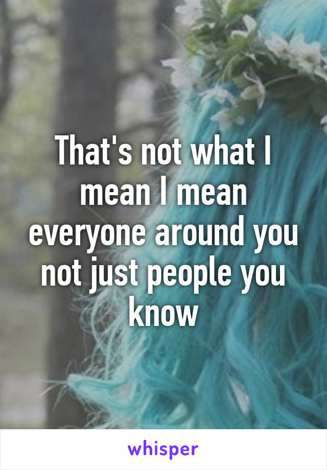 That's not what I mean I mean everyone around you not just people you know