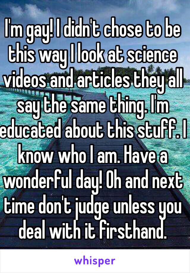 I'm gay! I didn't chose to be this way I look at science videos and articles they all say the same thing. I'm educated about this stuff. I know who I am. Have a wonderful day! Oh and next time don't judge unless you deal with it firsthand.