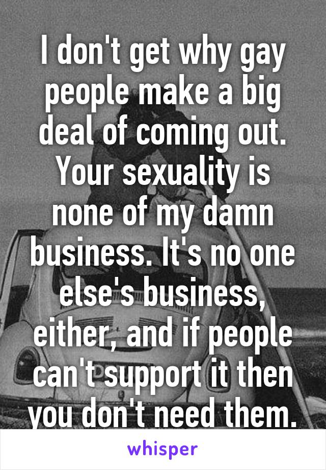 I don't get why gay people make a big deal of coming out. Your sexuality is none of my damn business. It's no one else's business, either, and if people can't support it then you don't need them.