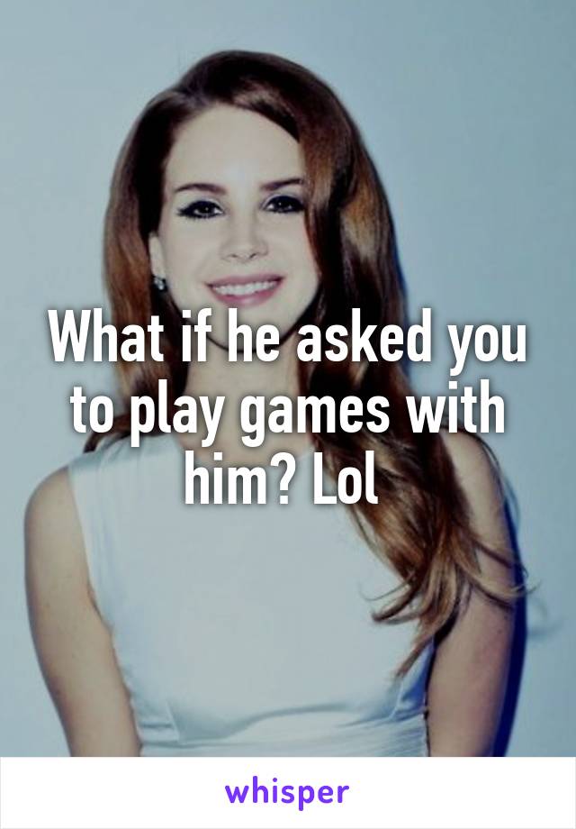 What if he asked you to play games with him? Lol 