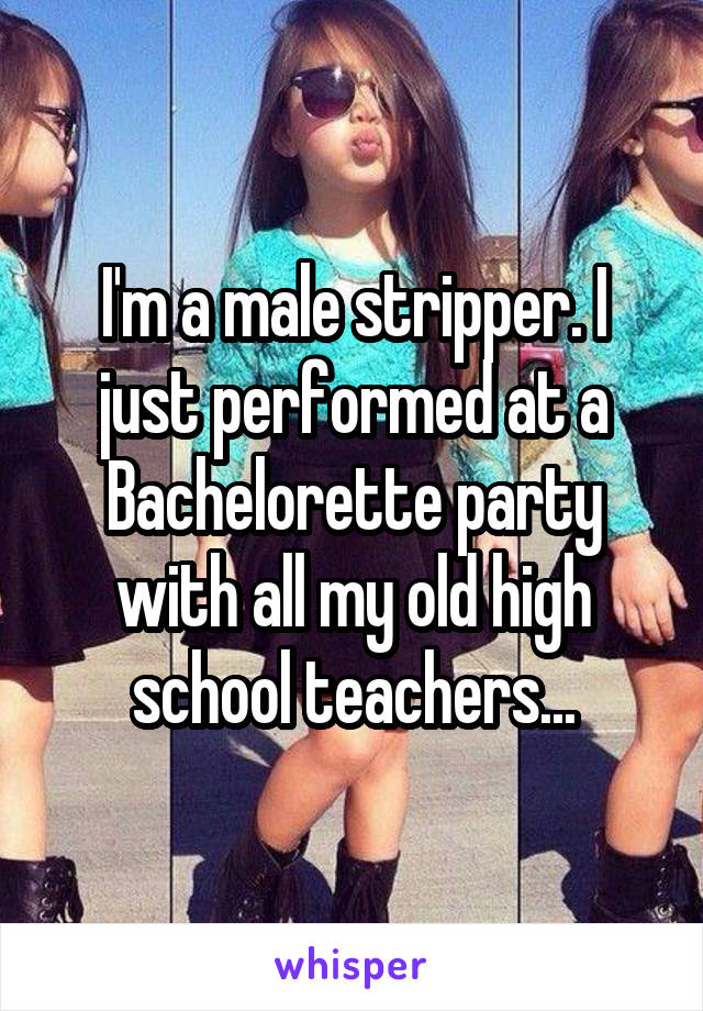 I'm a male stripper. I just performed at a Bachelorette party with all my old high school teachers...