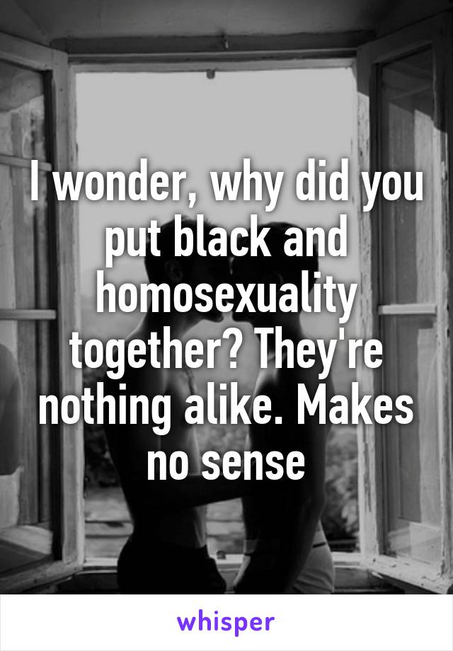 I wonder, why did you put black and homosexuality together? They're nothing alike. Makes no sense