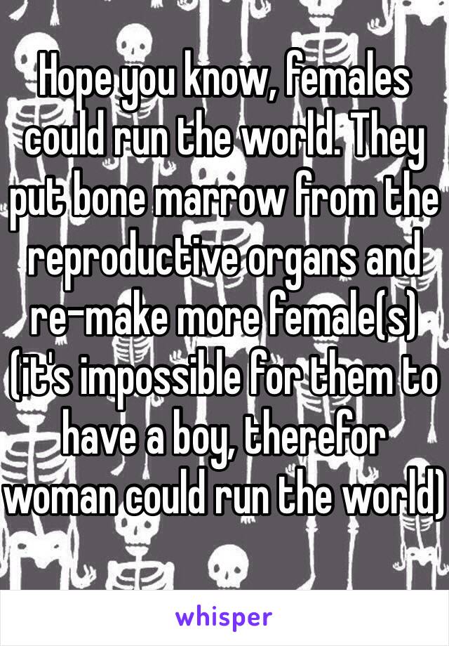 Hope you know, females could run the world. They put bone marrow from the reproductive organs and re-make more female(s) (it's impossible for them to have a boy, therefor woman could run the world) 