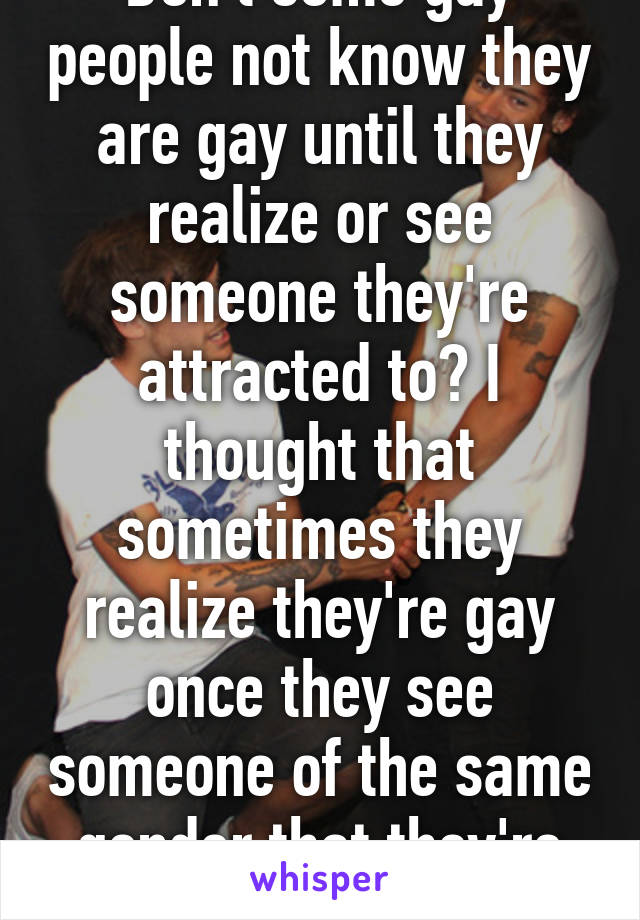 Don't some gay people not know they are gay until they realize or see someone they're attracted to? I thought that sometimes they realize they're gay once they see someone of the same gender that they're attracted to. 