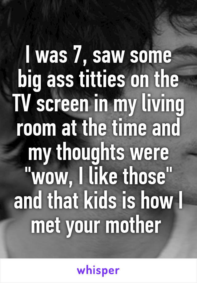 I was 7, saw some big ass titties on the TV screen in my living room at the time and my thoughts were "wow, I like those" and that kids is how I met your mother 