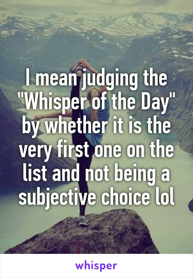 I mean judging the "Whisper of the Day" by whether it is the very first one on the list and not being a subjective choice lol