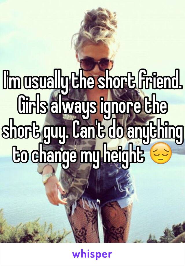 I'm usually the short friend. Girls always ignore the short guy. Can't do anything to change my height 😔