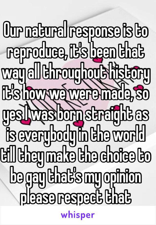 Our natural response is to reproduce, it's been that way all throughout history it's how we were made, so yes I was born straight as is everybody in the world till they make the choice to be gay that's my opinion please respect that