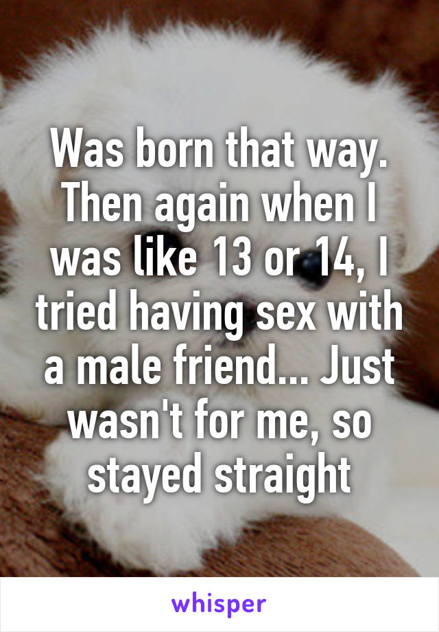 Was born that way. Then again when I was like 13 or 14, I tried having sex with a male friend... Just wasn't for me, so stayed straight
