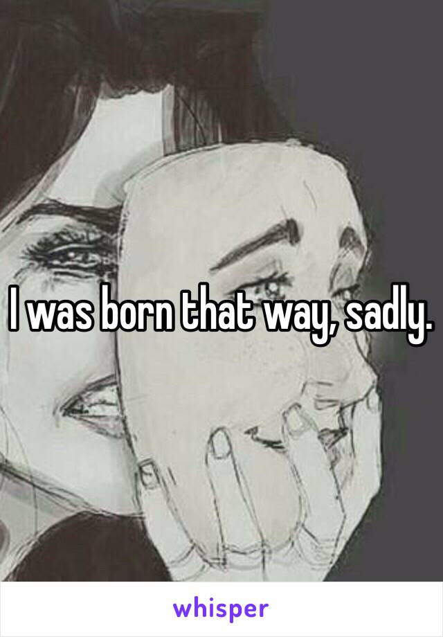 I was born that way, sadly. 