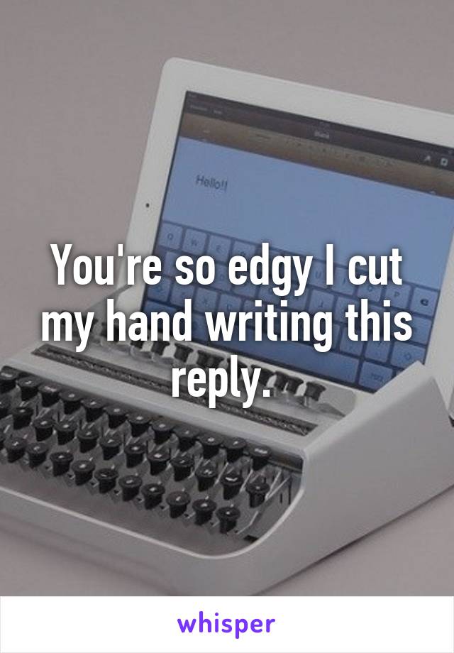 You're so edgy I cut my hand writing this reply. 