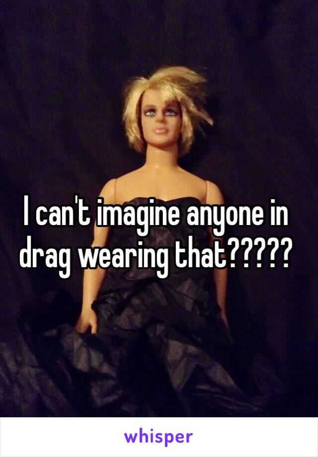 I can't imagine anyone in drag wearing that?????