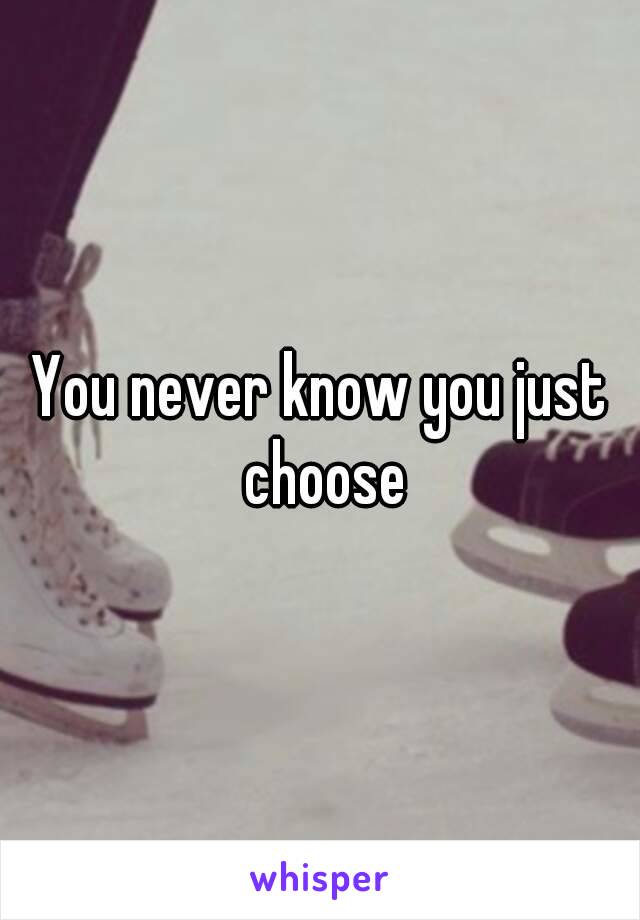 You never know you just choose