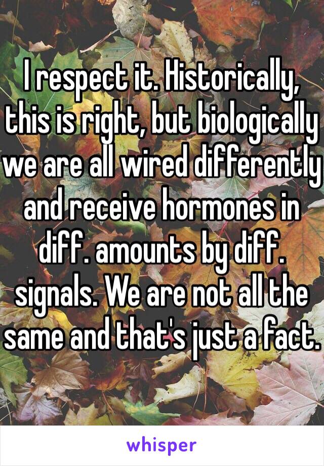 I respect it. Historically, this is right, but biologically we are all wired differently and receive hormones in diff. amounts by diff. signals. We are not all the same and that's just a fact. 