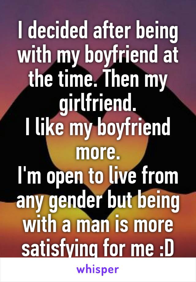 I decided after being with my boyfriend at the time. Then my girlfriend.
I like my boyfriend more.
I'm open to live from any gender but being with a man is more satisfying for me :D