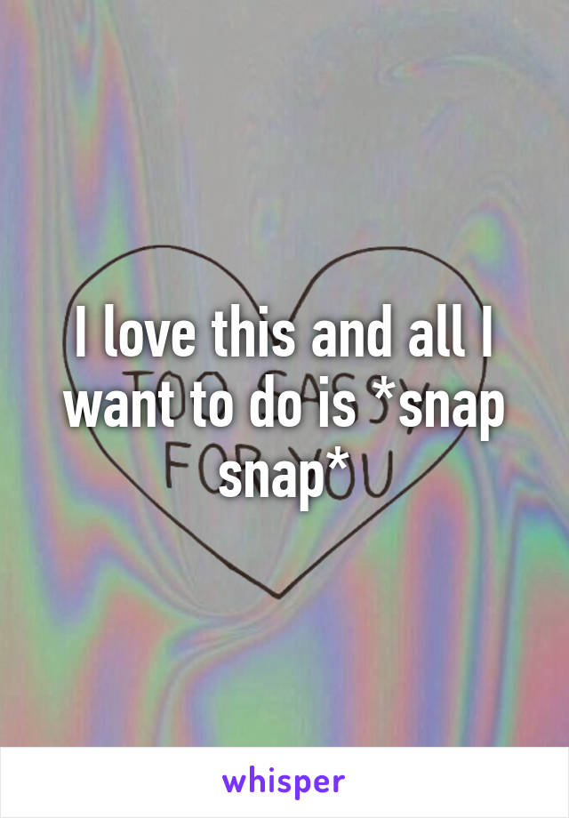 I love this and all I want to do is *snap snap*