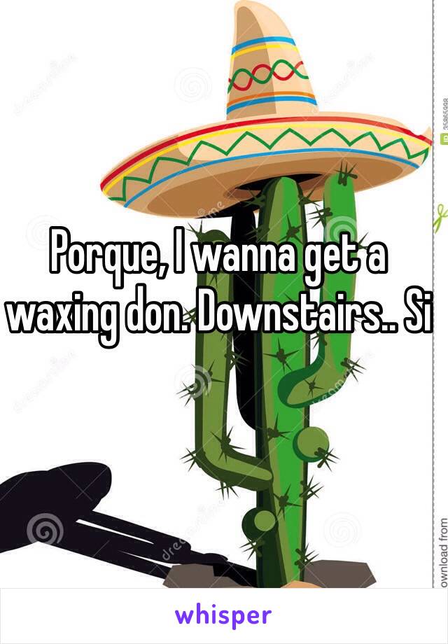 Porque, I wanna get a waxing don. Downstairs.. Si 
