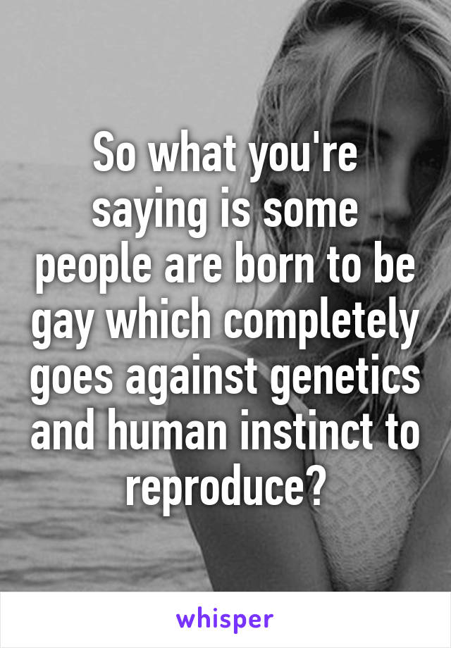 So what you're saying is some people are born to be gay which completely goes against genetics and human instinct to reproduce?