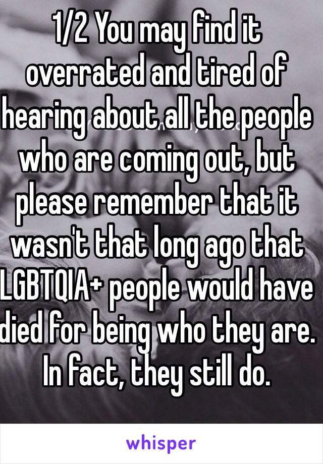 1/2 You may find it overrated and tired of hearing about all the people who are coming out, but please remember that it wasn't that long ago that LGBTQIA+ people would have died for being who they are. In fact, they still do. 