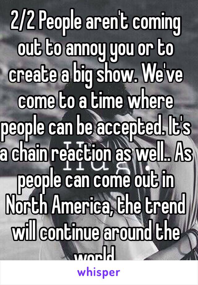 2/2 People aren't coming out to annoy you or to create a big show. We've come to a time where people can be accepted. It's a chain reaction as well.. As people can come out in North America, the trend will continue around the world. 