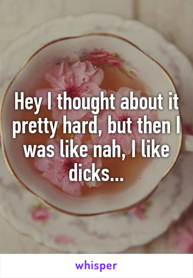 Hey I thought about it pretty hard, but then I was like nah, I like dicks...