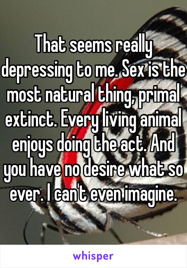 That seems really depressing to me. Sex is the most natural thing, primal extinct. Every living animal enjoys doing the act. And you have no desire what so ever. I can't even imagine.
