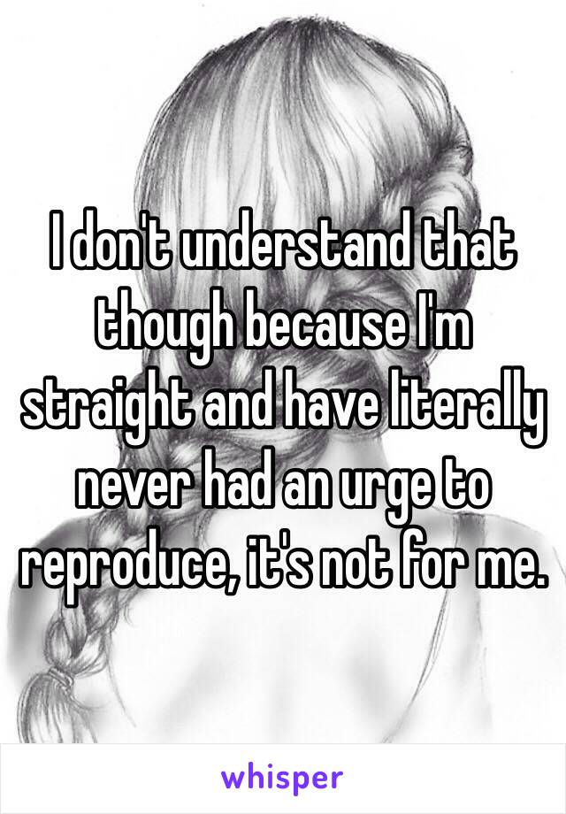 I don't understand that though because I'm straight and have literally never had an urge to reproduce, it's not for me.