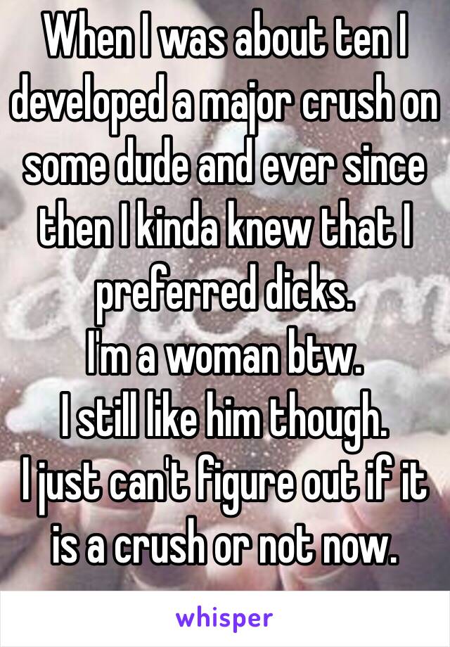 When I was about ten I developed a major crush on some dude and ever since then I kinda knew that I preferred dicks.
I'm a woman btw. 
I still like him though. 
I just can't figure out if it is a crush or not now. 