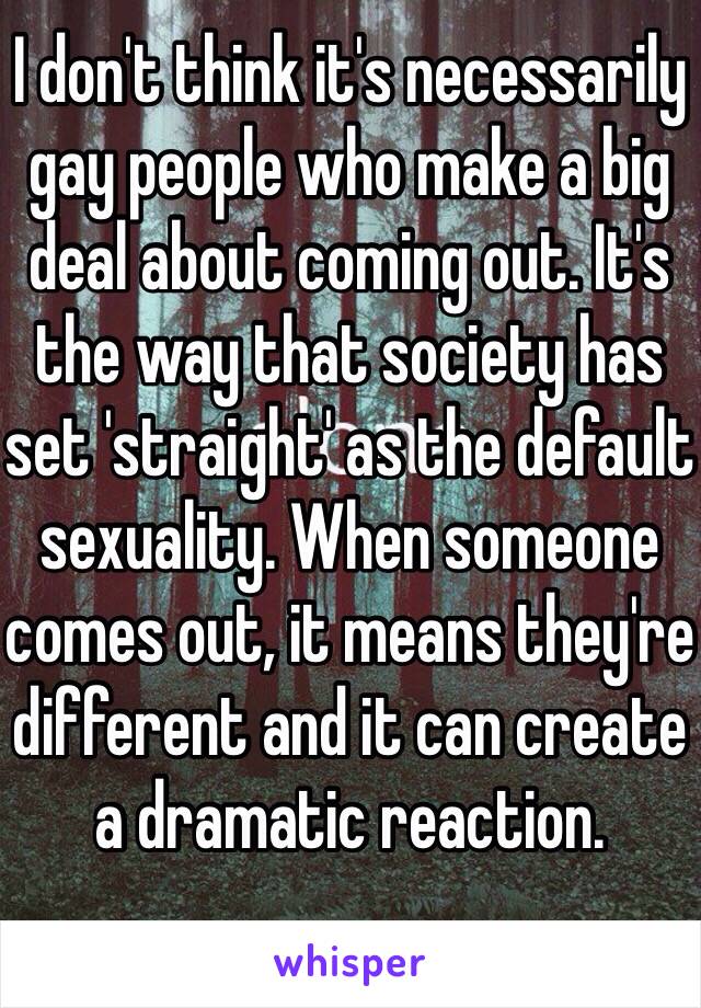 I don't think it's necessarily gay people who make a big deal about coming out. It's the way that society has set 'straight' as the default sexuality. When someone comes out, it means they're different and it can create a dramatic reaction.