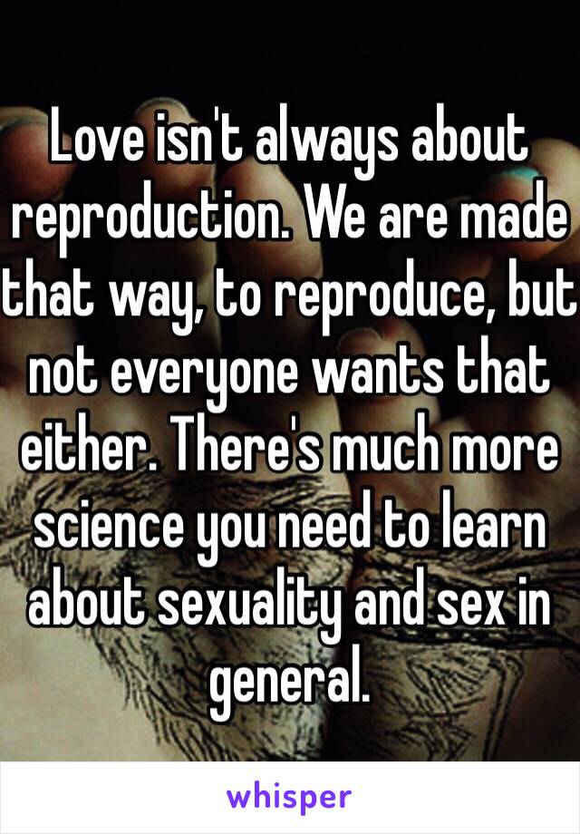 Love isn't always about reproduction. We are made that way, to reproduce, but not everyone wants that either. There's much more science you need to learn about sexuality and sex in general. 