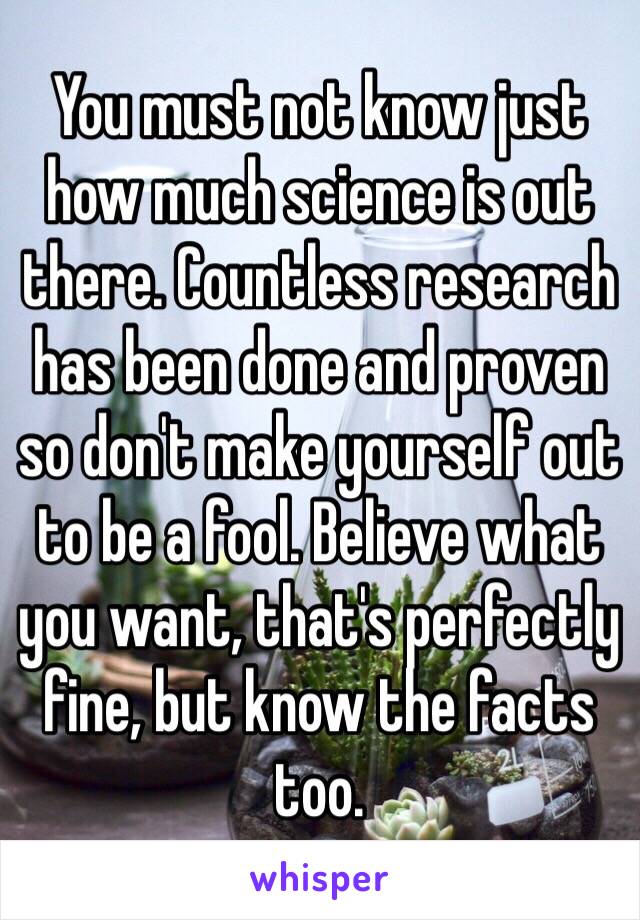 You must not know just how much science is out there. Countless research has been done and proven so don't make yourself out to be a fool. Believe what you want, that's perfectly fine, but know the facts too. 