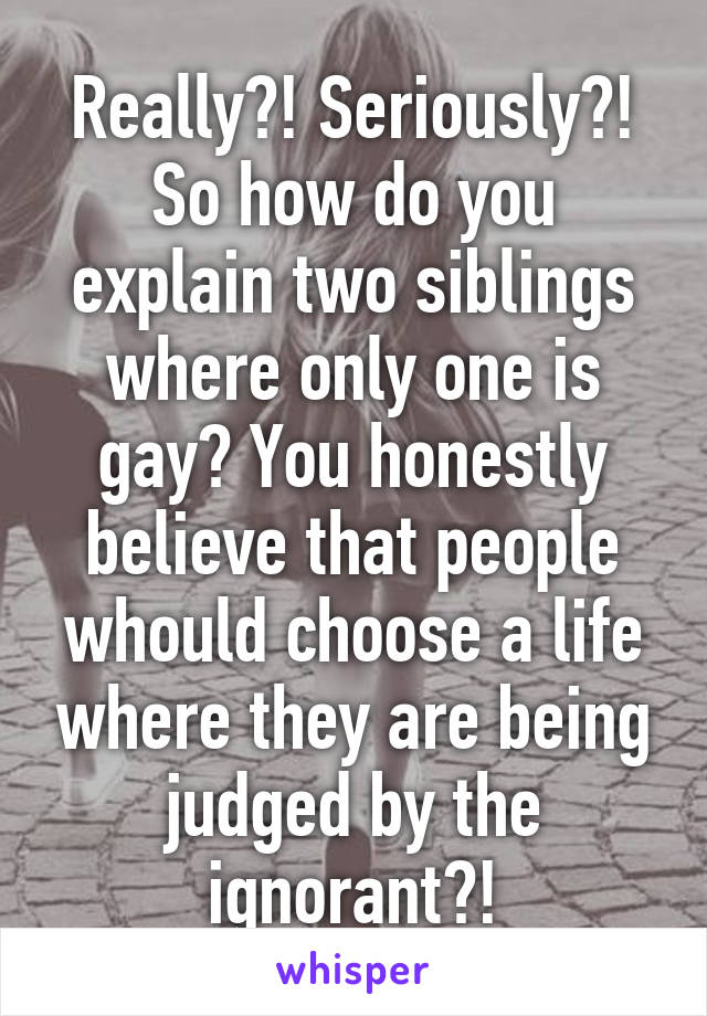 Really?! Seriously?! So how do you explain two siblings where only one is gay? You honestly believe that people whould choose a life where they are being judged by the ignorant?!