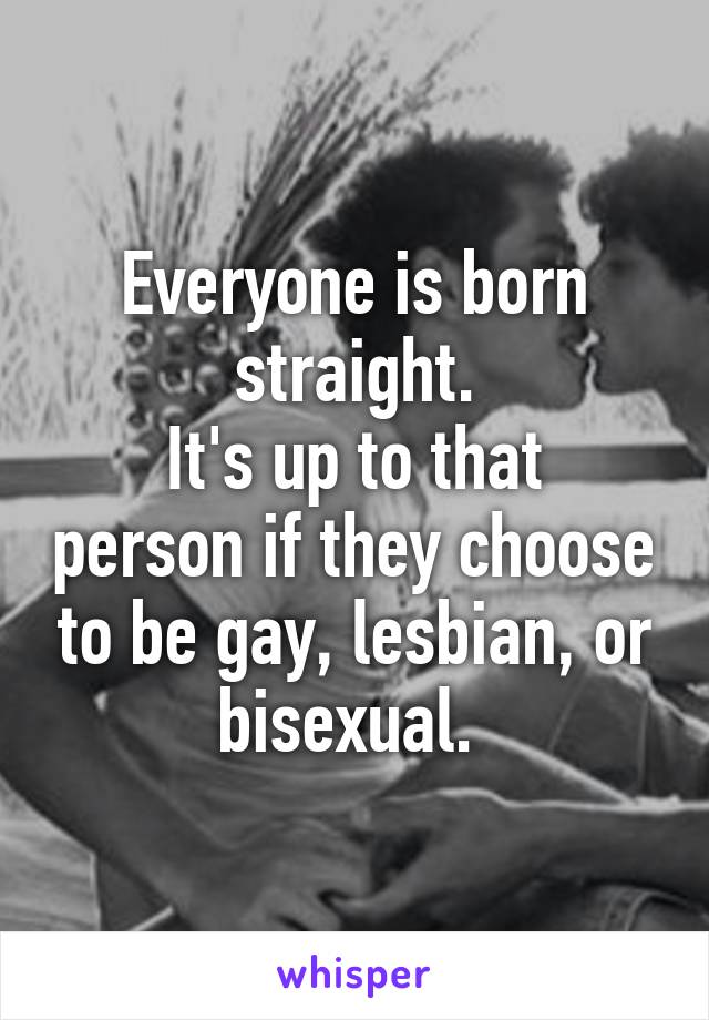Everyone is born straight.
It's up to that person if they choose to be gay, lesbian, or bisexual. 