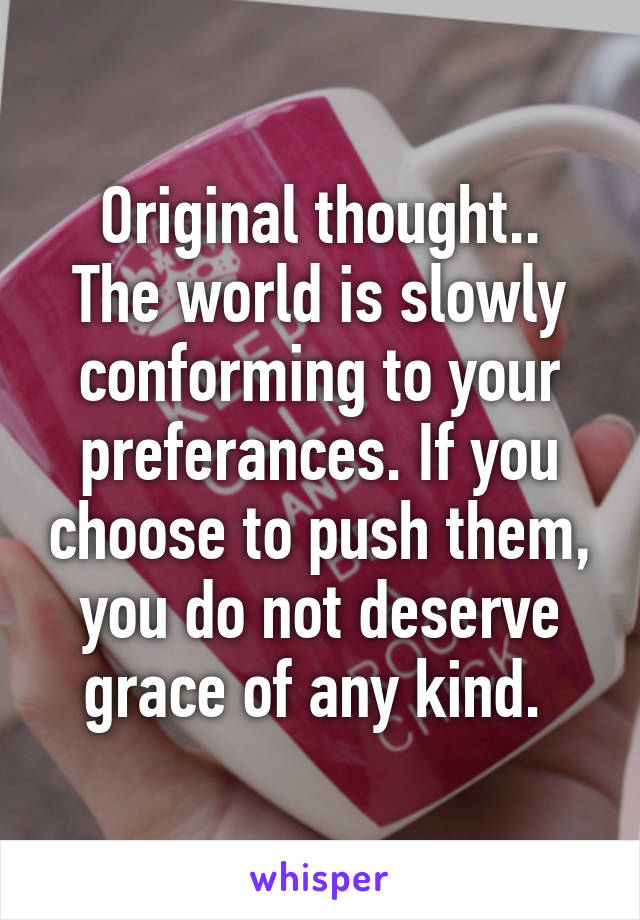 Original thought..
The world is slowly conforming to your preferances. If you choose to push them, you do not deserve grace of any kind. 
