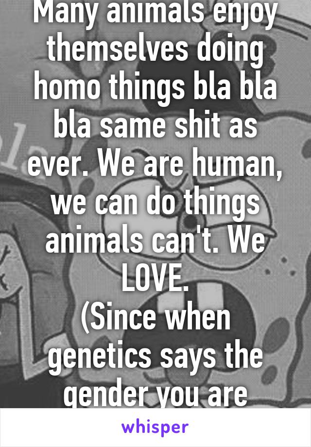 Many animals enjoy themselves doing homo things bla bla bla same shit as ever. We are human, we can do things animals can't. We LOVE.
(Since when genetics says the gender you are attracted to?)