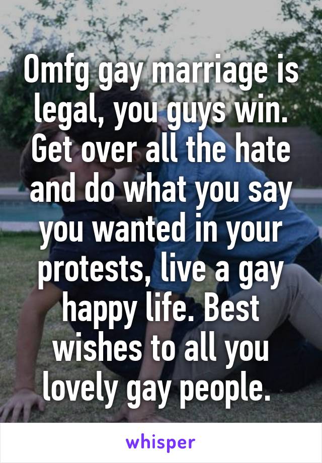 Omfg gay marriage is legal, you guys win. Get over all the hate and do what you say you wanted in your protests, live a gay happy life. Best wishes to all you lovely gay people. 