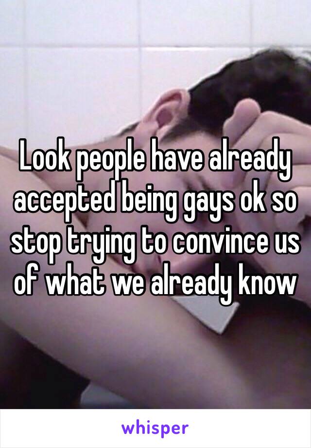 Look people have already accepted being gays ok so stop trying to convince us of what we already know