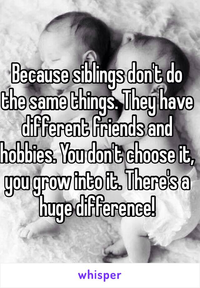 Because siblings don't do the same things. They have different friends and hobbies. You don't choose it, you grow into it. There's a huge difference! 