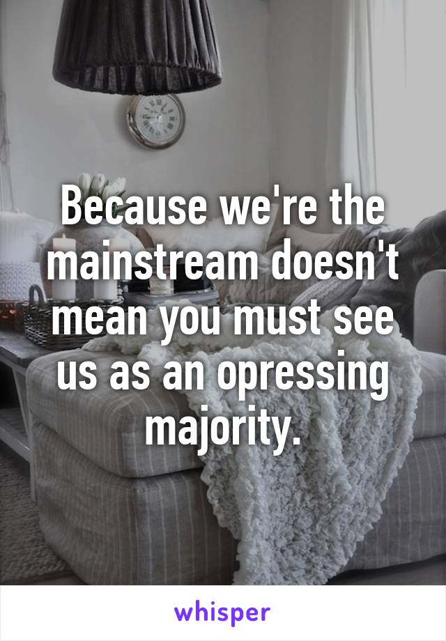 Because we're the mainstream doesn't mean you must see us as an opressing majority.