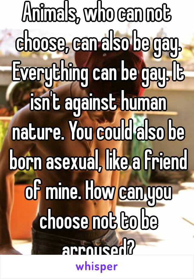 Animals, who can not choose, can also be gay. Everything can be gay. It isn't against human nature. You could also be born asexual, like a friend of mine. How can you choose not to be arroused?