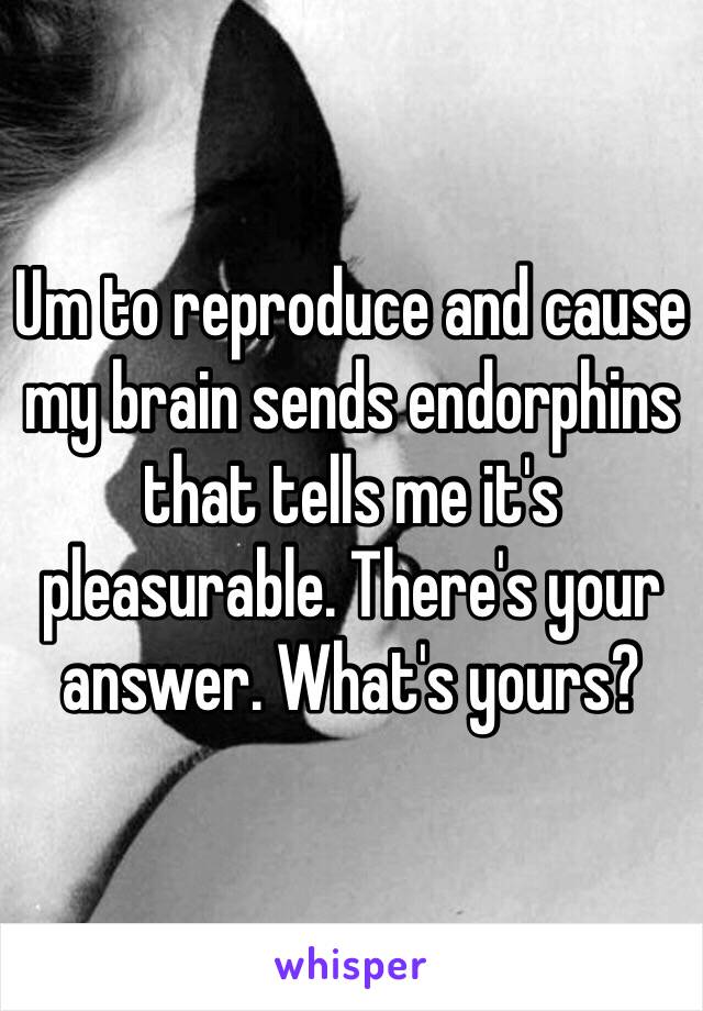Um to reproduce and cause my brain sends endorphins that tells me it's pleasurable. There's your answer. What's yours?