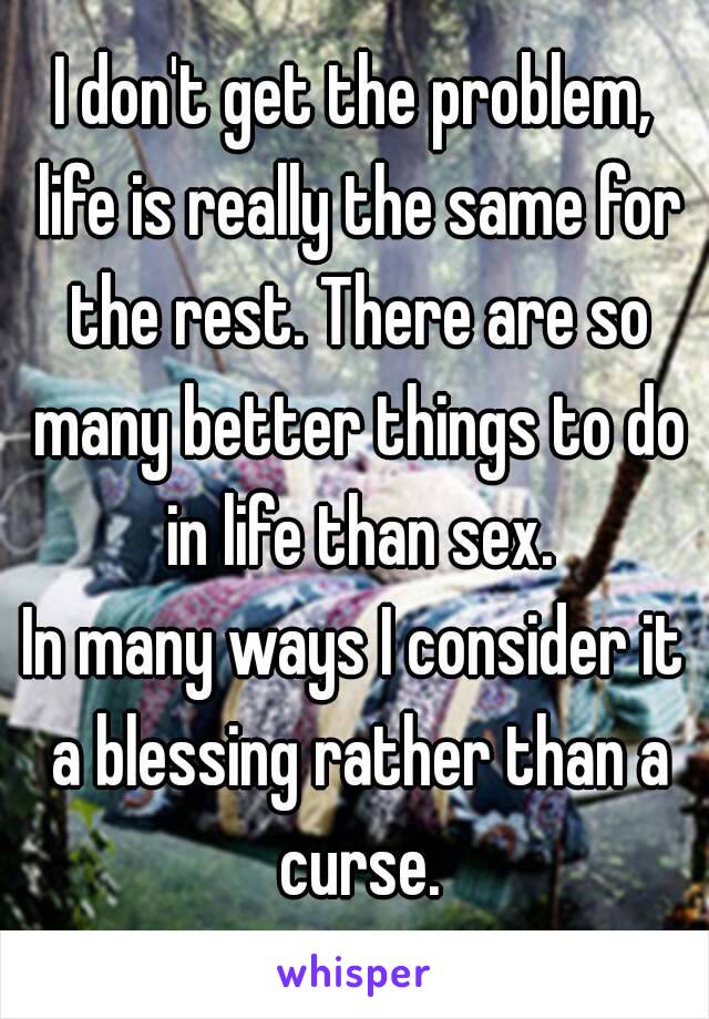 I don't get the problem, life is really the same for the rest. There are so many better things to do in life than sex.
In many ways I consider it a blessing rather than a curse.
