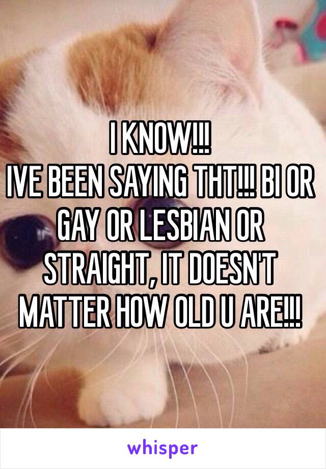 I KNOW!!!
IVE BEEN SAYING THT!!! BI OR GAY OR LESBIAN OR STRAIGHT, IT DOESN'T MATTER HOW OLD U ARE!!!